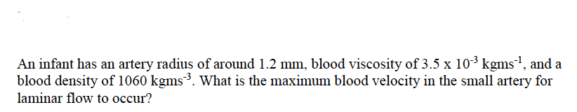 An infant has an artery radius of around 1.2 mm, blood viscosity of 3.5 x 10³ kgms', and a
blood density of 1060 kgms³. What is the maximum blood velocity in the small artery for
laminar flow to occur?
