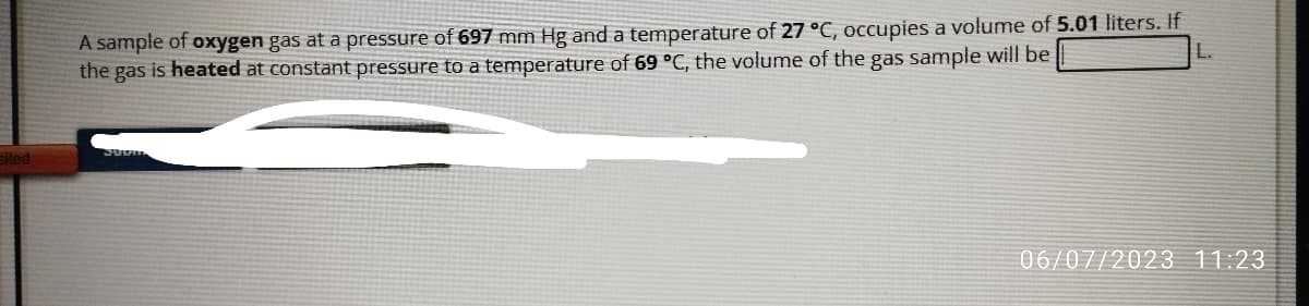 sited
A sample of oxygen gas at a pressure of 697 mm Hg and a temperature of 27 °C, occupies a volume of 5.01 liters. If
the gas is heated at constant pressure to a temperature of 69 °C, the volume of the gas sample will be
L.
06/07/2023 11:23