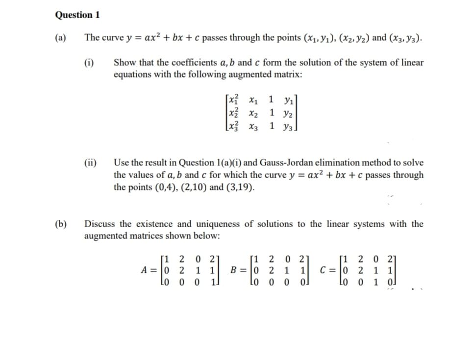 Question 1
The curve y = ax² + bx+c passes through the points (x₁, y₁), (x₂, Y₂) and (x3, Y3).
(i)
Show that the coefficients a, b and c form the solution of the system of linear
equations with the following augmented matrix:
(a)
(b)
(ii)
Use the result in Question 1(a)(i) and Gauss-Jordan elimination method to solve
the values of a, b and c for which the curve y = ax² + bx + c passes through
the points (0,4), (2,10) and (3,19).
[1 2 0 21
Discuss the existence and uniqueness of solutions to the linear systems with the
augmented matrices shown below:
A 0 2 1
Lo
00
[X₁ X₁
x²x₂
[x3 x3
1
1.
1 y₁
1 y2
1 уз.
B = 0
100
220
0 2
1 1
0
0J
100
C = 0
20 21
2 1 1
0 1 0