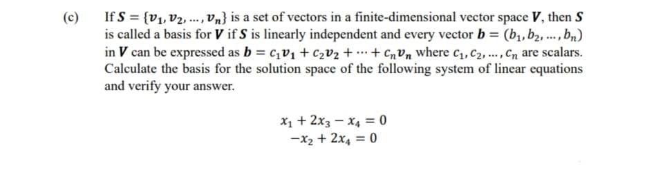 (c)
If S = {V₁, V₂, ..., Vn} is a set of vectors in a finite-dimensional vector space V, then S
is called a basis for V if S is linearly independent and every vector b = (b₁,b₂, ..., bn)
in V can be expressed as b = c₁v₁ + C₂V₂ + ... + CnVn where C₁, C₂, ..., Cn are scalars.
Calculate the basis for the solution space of the following system of linear equations
and verify your answer.
x₁ + 2x3 x4 = 0
-x₂ + 2x4 = 0