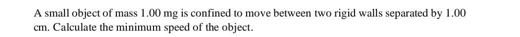 A small object of mass 1.00 mg is confined to move between two rigid walls separated by 1.00
cm. Calculate the minimum speed of the object.