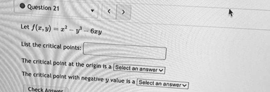 Question 21
v
Let f(x, y) = 2²-y³ - 6xy
List the critical points:
The critical point at the origin is a [Select an answer ✓
The critical point with negative y value is a Select an answer
Check Answer