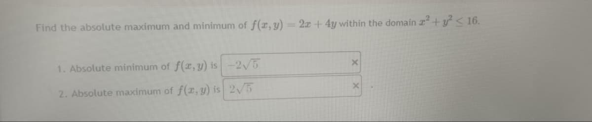 Find the absolute maximum and minimum of f(x, y) = 2x + 4y within the domain 2² + y² ≤ 16.
1. Absolute minimum of f(x, y) is
2. Absolute maximum of f(x, y) is
-2√5
2√5
X
x