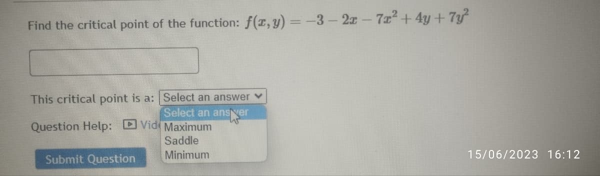 Find the critical point of the function: f(x, y) = −3 - 2x - 7x² + 4y + 7y²
This critical point is a: Select an answer
Select an ansver
LAG
Question Help: Vide Maximum
Saddle
Minimum
Submit Question
15/06/2023 16:12