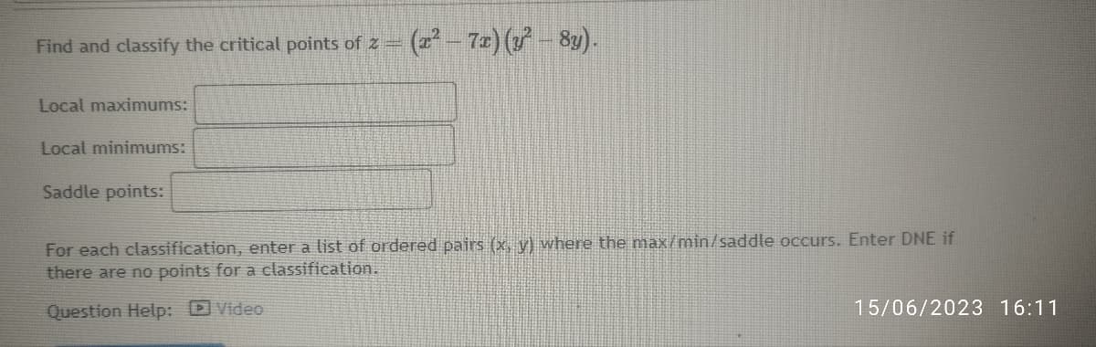 Find and classify the critical points of 2 -
Local maximums:
Local minimums:
Saddle points:
(x² − 7x) (y² – 8y).
For each classification, enter a list of ordered pairs (x, y) where the max/min/saddle occurs. Enter DNE if
there are no points for a classification.
Question Help: Video
15/06/2023 16:11