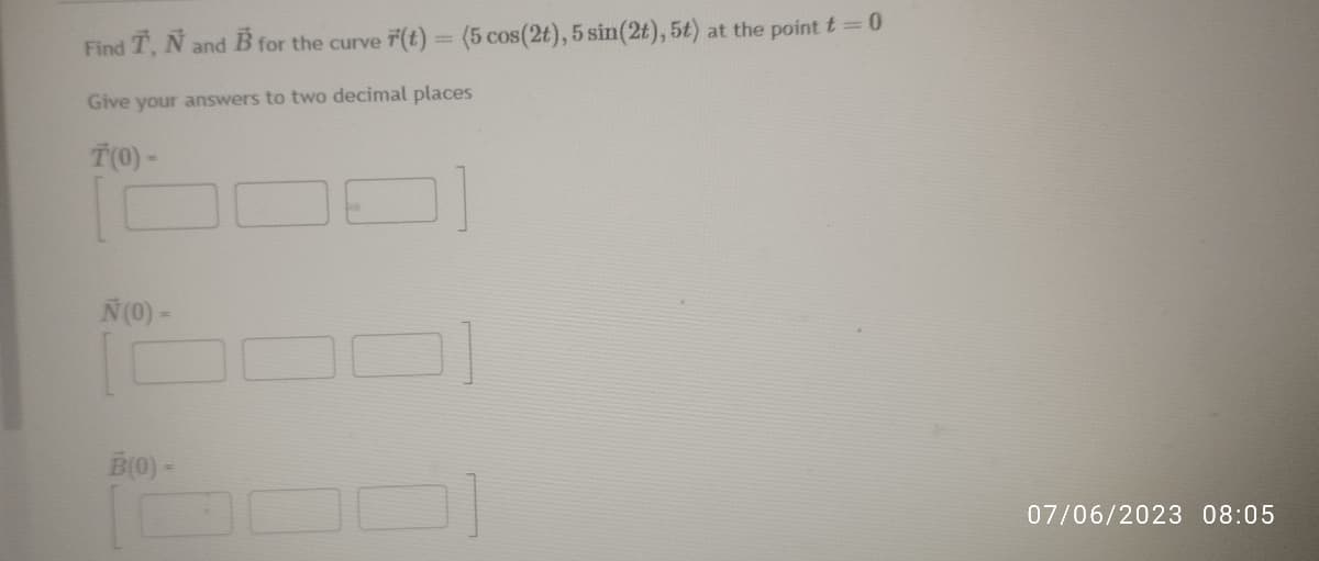 Find T, N and B for the curve F(t) = (5 cos (2t), 5 sin(2t), 5t) at the point t = 0
Give your answers to two decimal places
T(0) -
N (0) -
B(0) -
07/06/2023 08:05