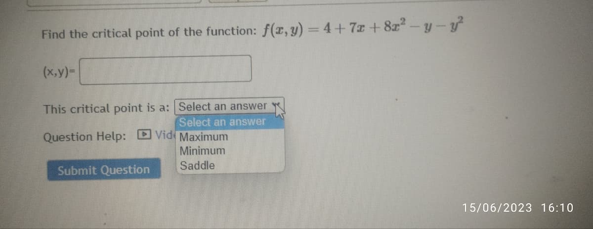 Find the critical point of the function: f(x, y) = 4+7x+8x² - y - y²
(x,y)=
This critical point is a: Select an answer
Select an answer
Question Help: Vide Maximum
Minimum
Saddle
Submit Question
15/06/2023 16:10