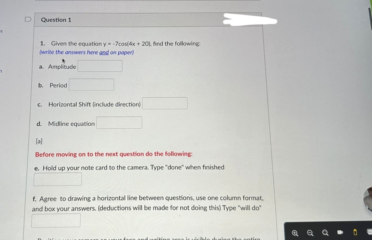 S
7
Question 1
1. Given the equation y = -7cos(4x + 20), find the following:
(write the answers here and on paper)
a. Amplitude
b. Period
C.
Horizontal Shift (include direction)
d. Midline equation
[a]
Before moving on to the next question do the following:
e. Hold up your note card to the camera. Type "done" when finished
f. Agree to drawing a horizontal line between questions, use one column format,
and box your answers. (deductions will be made for not doing this) Type "will do"
riting area is visible during the entire
o
