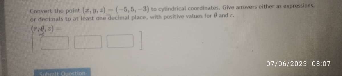 Convert the point (x, y, z)=(-5, 5, -3) to cylindrical coordinates. Give answers either as expressions,
or decimals to at least one decimal place, with positive values for and r.
Submit Question
07/06/2023 08:07