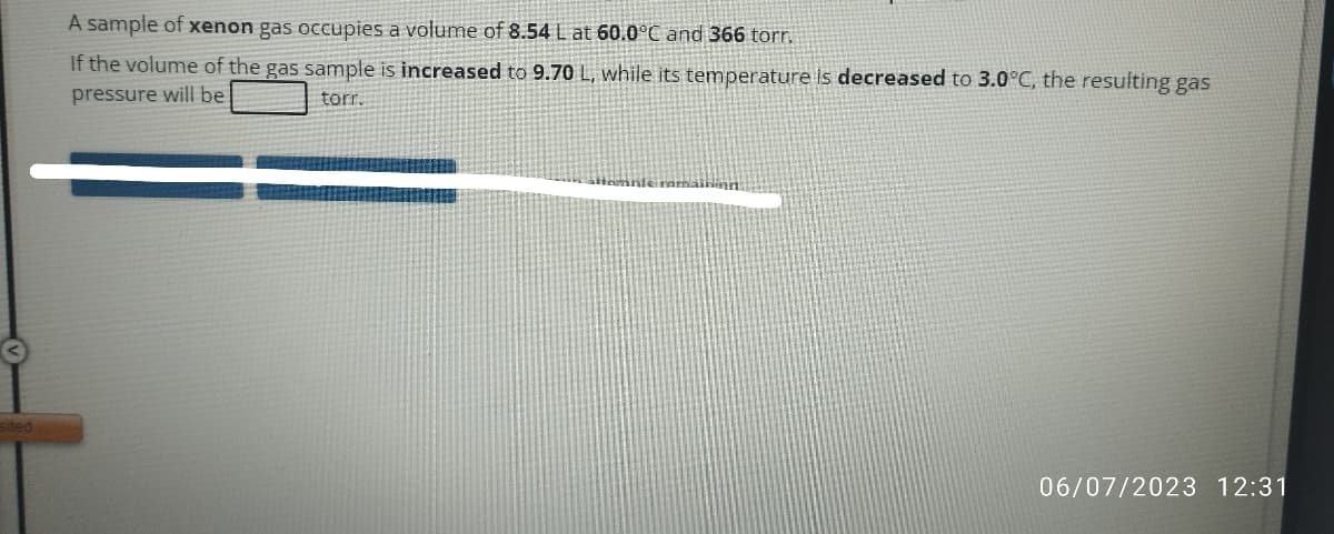 sited
A sample of xenon gas occupies a volume of 8.54 L at 60.0°C and 366 torr.
If the volume of the gas sample is increased to 9.70 L, while its temperature is decreased to 3.0°C, the resulting gas
pressure will be
torr.
attominte romaining
06/07/2023 12:31