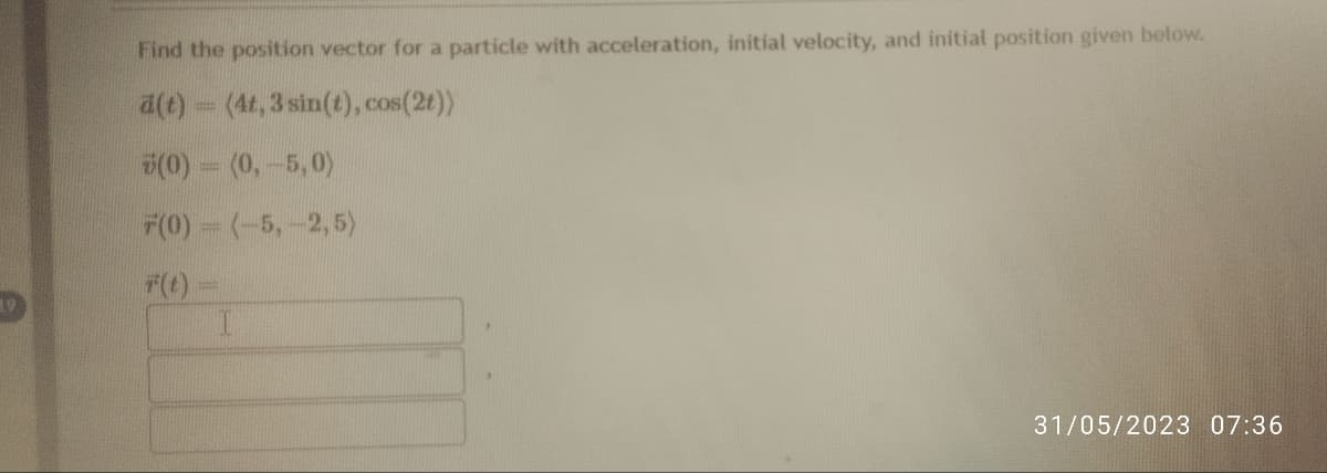 Find the position vector for a particle with acceleration, initial velocity, and initial position given below.
ä(t) = (4t, 3 sin(t), cos(2t))
(0)
(0, -5,0)
F(0)
(-5, -2,5)
31/05/2023 07:36