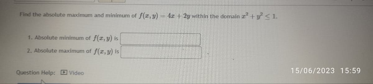 Find the absolute maximum and minimum of f(x, y) = 4x + 2y within the domain x² + y² ≤ 1.
1. Absolute minimum of f(x, y) is
2. Absolute maximum of f(x, y) is
Question Help: Video
15/06/2023 15:59