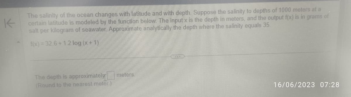 The salinity of the ocean changes with latitude and with depth. Suppose the salinity to depths of 1000 meters at a
certain latitude is modeled by the function below. The input x is the depth in meters, and the output f(x) is in grams of
salt per kilogram of seawater. Approximate analytically the depth where the salinity equals 35.
f(x)=32.6+1.2 log (x + 1)
The depth is approximately meters.
(Round to the nearest meter)
16/06/2023 07:28