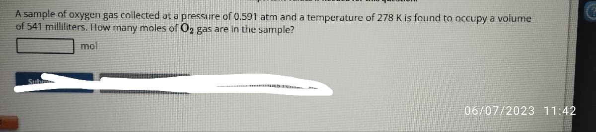 A sample of oxygen gas collected at a pressure of 0.591 atm and a temperature of 278 K is found to occupy a volume
of 541 milliliters. How many moles of O₂ gas are in the sample?
mol
Subm
06/07/2023 11:42