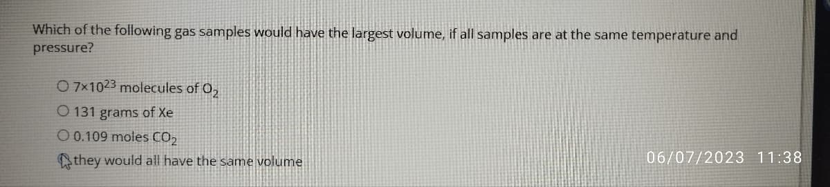 Which of the following gas samples would have the largest volume, if all samples are at the same temperature and
pressure?
O 7x1023 molecules of 02
O 131 grams of Xe
O 0.109 moles CO₂
they would all have the same volume
06/07/2023 11:38