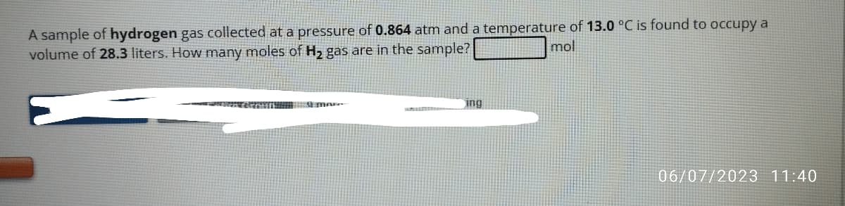 A sample of hydrogen gas collected at a pressure of 0.864 atm and a temperature of 13.0 °C is found to occupy a
volume of 28.3 liters. How many moles of H₂ gas are in the sample?
mol
sien ekrown 9 mar..
ing
06/07/2023 11:40