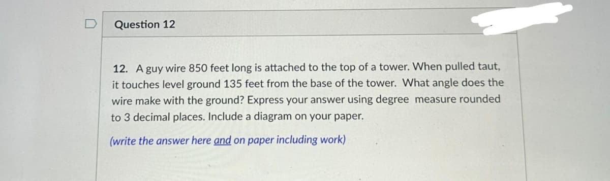 n
Question 12
12. A guy wire 850 feet long is attached to the top of a tower. When pulled taut,
it touches level ground 135 feet from the base of the tower. What angle does the
wire make with the ground? Express your answer using degree measure rounded
to 3 decimal places. Include a diagram on your paper.
(write the answer here and on paper including work)