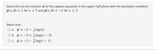 Select the correct solution of the Laplace equation in the upper half plane with the boundary condition
p(x,0) = 1 for x <3 and (x,0) = -3 for x > 3.
Select one:
O a.
a.
O b.
O c.
= -3- -log(z)
=-3+(arg(z - 3)
=-3-log(z - 1)