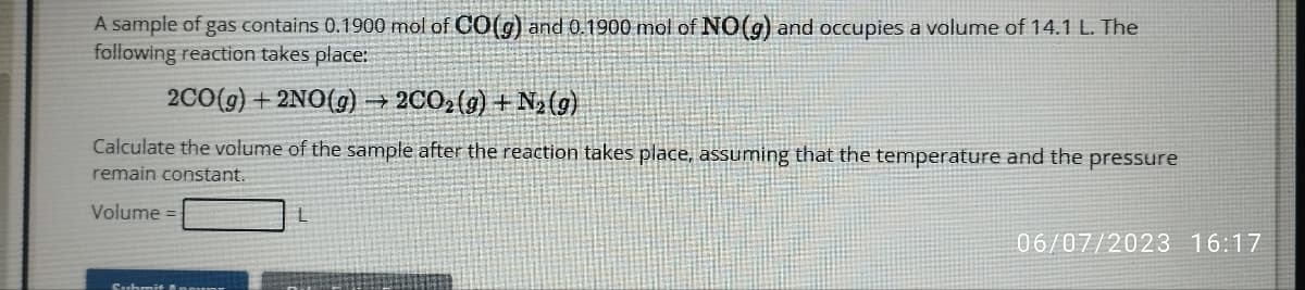 A sample of gas contains 0.1900 mol of CO(g) and 0.1900 mol of NO(g) and occupies a volume of 14.1 L. The
following reaction takes place:
2CO(g) +2NO(g) →2CO₂ (g) +N₂ (g)
Calculate the volume of the sample after the reaction takes place, assuming that the temperature and the pressure
remain constant.
Volume =
L
06/07/2023 16:17