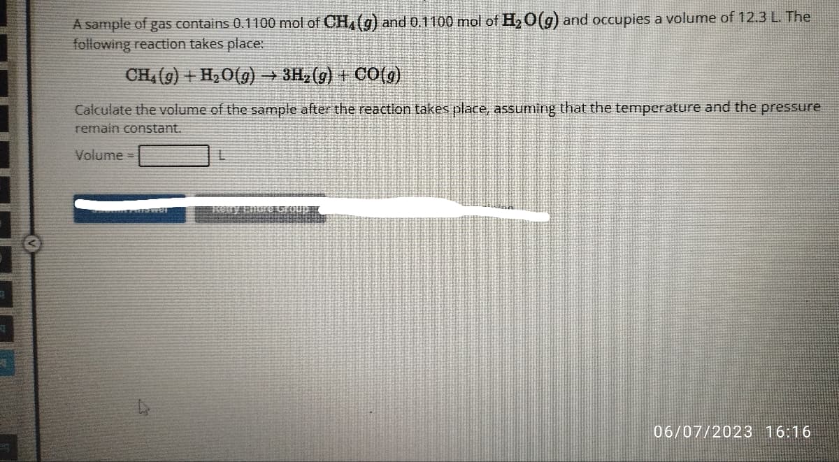 A sample of gas contains 0.1100 mol of CH4 (g) and 0.1100 mol of H₂O(g) and occupies a volume of 12.3 L. The
following reaction takes place:
CH₂(g) + H₂O(g) → 3H₂(g) + CO(g)
Calculate the volume of the sample after the reaction takes place, assuming that the temperature and the pressure
remain constant.
Volume =
Soweens PEISWCH
O E
06/07/2023 16:16