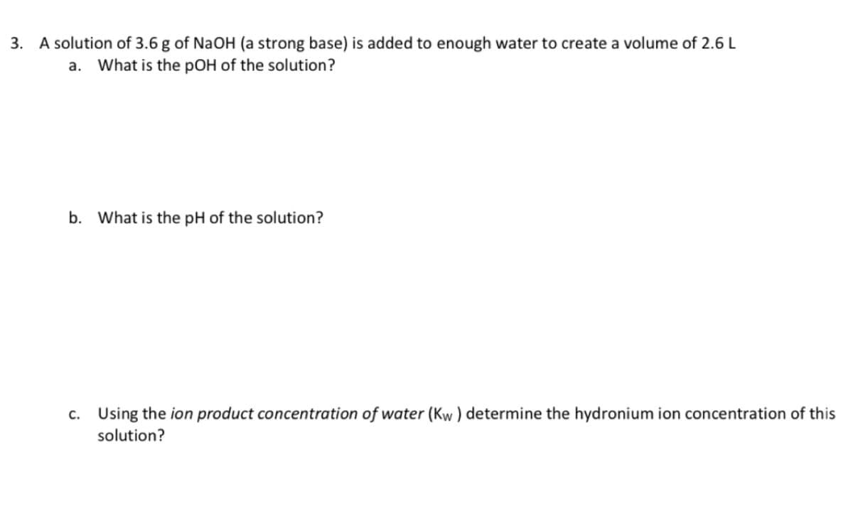 3. A solution of 3.6 g of NaOH (a strong base) is added to enough water to create a volume of 2.6 L
a. What is the pOH of the solution?
b. What is the pH of the solution?
c. Using the ion product concentration of water (Kw) determine the hydronium ion concentration of this
solution?