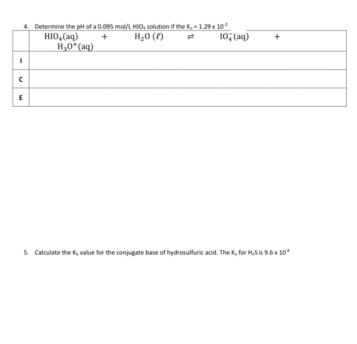 -
4. Determine the pH of a 0.095 mol/L HIO4 solution if the K₂ = 1.29 x 10-²
+
H₂O (l)
HIO4 (aq)
H3O+ (aq)
C
E
10+ (aq)
+
5. Calculate the K, value for the conjugate base of hydrosulfuric acid. The K₂ for H₂S is 9.6 x 10-8