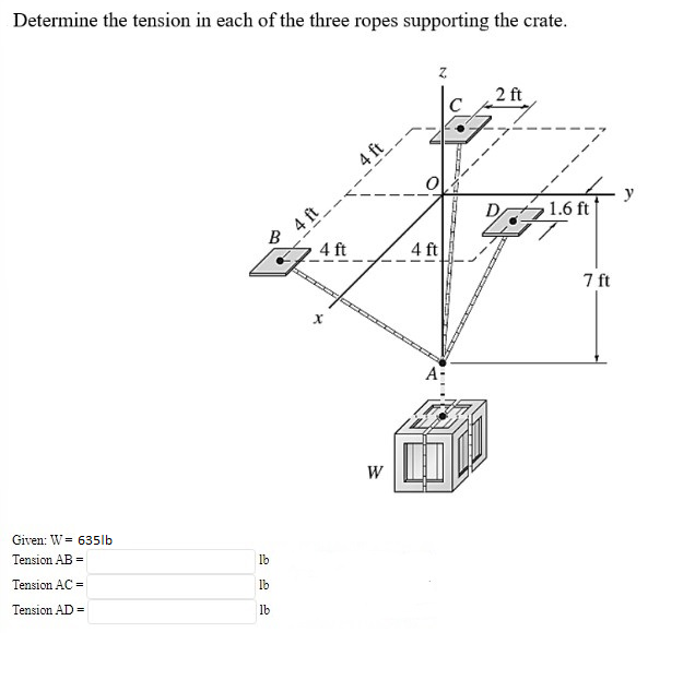 Determine the tension in each of the three ropes supporting the crate.
2 ft
C
4 ft
4 ft
B
y
1.6 ft
4 ft
4 ft
7 ft
A-
W
Given: W = 635lb
Tension AB =
Ib
Tension AC =
Ib
Tension AD =
lb
