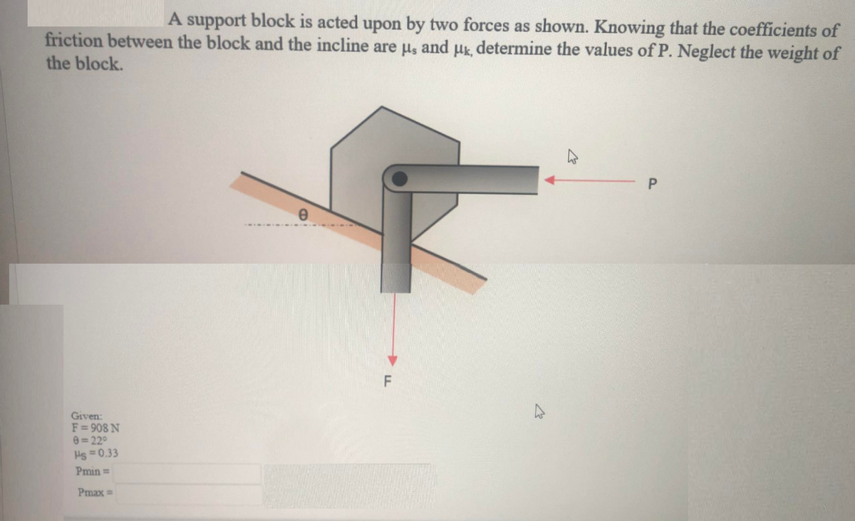 A support block is acted upon by two forces as shown. Knowing that the coefficients of
friction between the block and the incline are us and uk determine the values of P. Neglect the weight of
the block.
Given:
F= 908 N
e= 22°
Hs =0.33
Pmin =
Pmax =
P.
