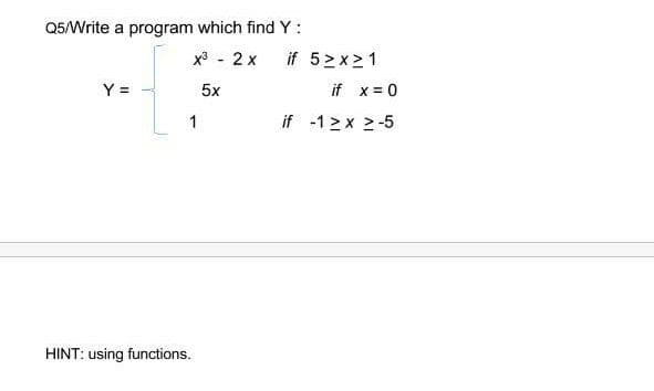 Q5/Write a program which find Y:
x3 - 2 x
if 5>x>1
Y =
5x
if x= 0
1
if -1 > x 2-5
HINT: using functions.
