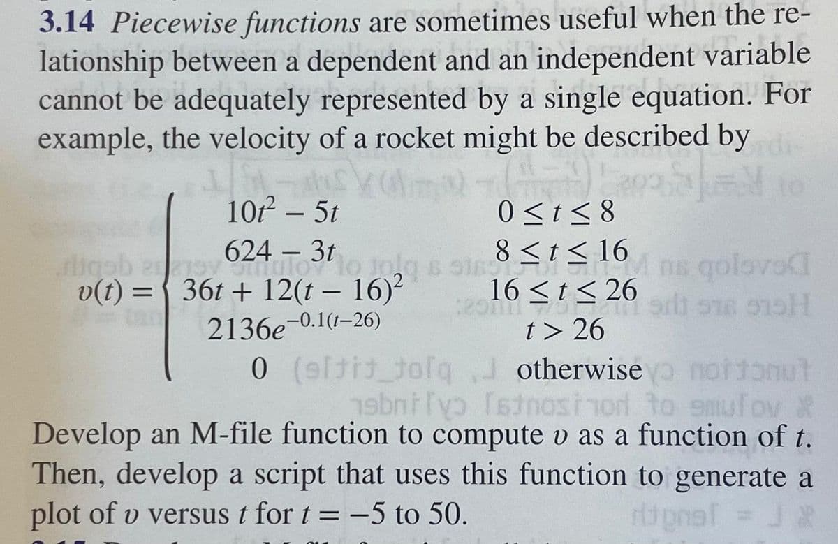 3.14 Piecewise functions are sometimes useful when the re-
lationship between a dependent and an independent variable
cannot be adequately represented by a single equation. For
example, the velocity of a rocket might be described by die
10-15
10t2 - 5t
(-)!
0≤ t ≤8
-
fliggh any 624 To3tom 18≤ ≤ 16 ns qolovac
v(t) = 36t+ 12(t-16)²
2136e-0.1(1-26)
16 ≤ t ≤26
2013-14 51 918 975H
t> 26
0 (sli_tofq
otherwise nortonut
abni[v> [atnostnod to smulov X
Develop an M-file function to compute v as a function of t.
Then, develop a script that uses this function to generate a
plot of v versus t for t = -5 to 50.
rional = J X