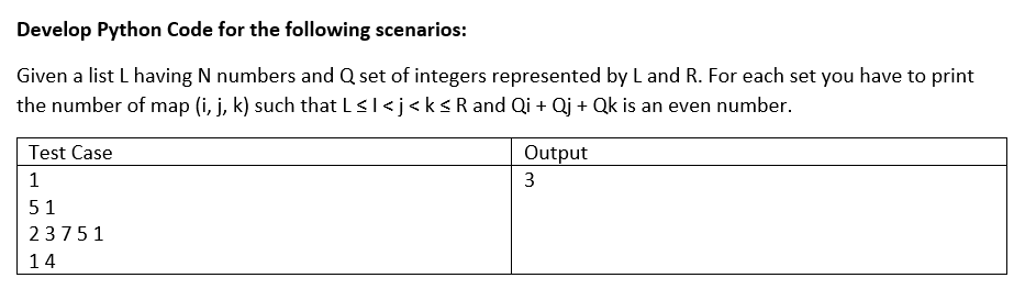 Develop Python Code for the following scenarios:
Given a list L having N numbers and Q set of integers represented by L and R. For each set you have to print
the number of map (i, j, k) such that L ≤ I < j <k ≤ R and Qi + Qj + Qk is an even number.
Test Case
1
51
23751
14
Output
3