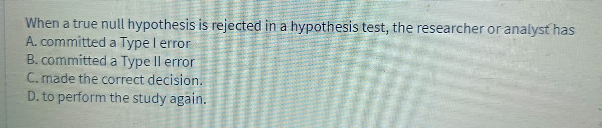 When a true null hypothesis is rejected in a hypothesis test, the researcher or analyst has
A. committed a Type I error
B. committed a Type Il error
C. made the correct decision.
D. to perform the study again.