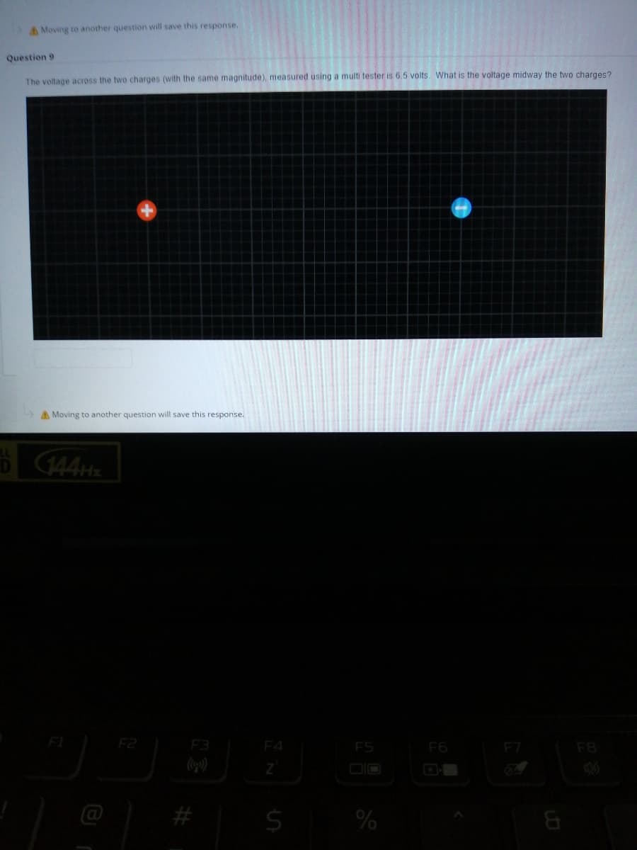 AMoving to another question will save this response.
Question 9
The voltage across the two charges (with the same magnitude), measured using a multi tester is 6.5 volts. What is the voltage midway the two charges?
AMoving to another question will save this response.
144H
F1
F2
F3
F4
ES
F6
F8
#
%
