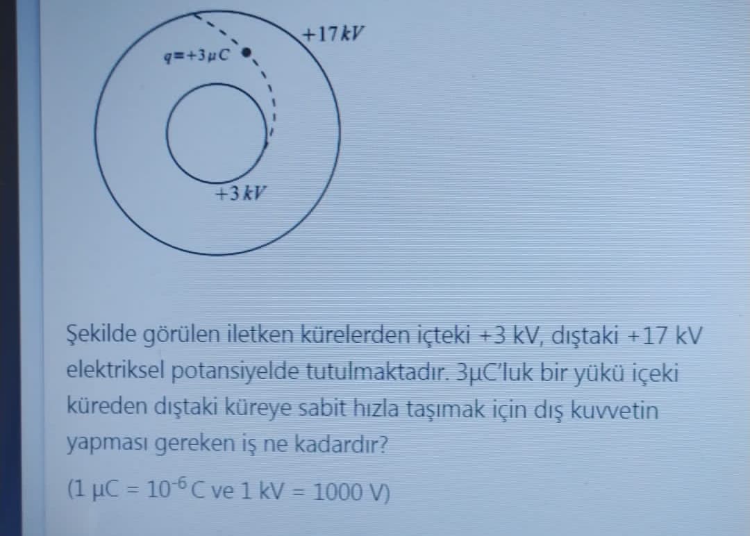 +17kV
q=+3µC
+3kV
Şekilde görülen iletken kürelerden içteki +3 kV, dıştaki +17 kV
elektriksel potansiyelde tutulmaktadır. 3µC'luk bir yükü içeki
küreden dıştaki küreye sabit hızla taşımak için dış kuvvetin
yapması gereken iş ne kadardır?
(1 µC = 10-6C ve 1 kV = 1000 V)
