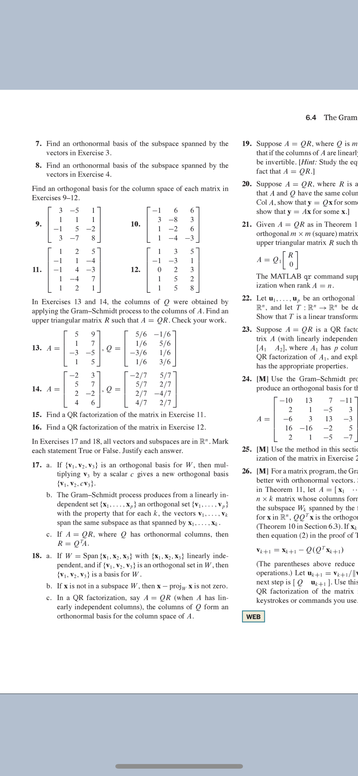 6.4 The Gram-
7. Find an orthonormal basis of the subspace spanned by the
vectors in Exercise 3.
QR, where Q is m
19. Suppose A =
that if the columns of A are linearly
be invertible. [Hint: Study the eqr
8. Find an orthonormal basis of the subspace spanned by the
vectors in Exercise 4.
fact that A =
= QR.]
20. Suppose A = QR, where R is a
that A and Q have the same colum
Col A, show that y = Qx for some
show that y = Ax for some x.]
Find an orthogonal basis for the column space of each matrix in
Exercises 9–12.
3
-5
1
-1
6.
6
1
1
1
3
3
QR as in Theorem 1
orthogonal m × m (square) matrix
upper triangular matrix R such th:
9.
10.
21. Given A =
-1
-2
1
-2
3 -7
8
1
-4
-3
1
2
5
1
5
R
A = 0
e[]
1
1
-4
-1
-3
1
11.
4
-3
12.
2
3
qr command
ization when rank A = n.
1
-4
7
1
2
The MATLAB
supp
1
2
1
1
5
8
22. Let uj,..., u, be an orthogonal
R", and let T : R" → R" be de
In Exercises 13 and 14, the columns of Q were obtained by
applying the Gram-Schmidt process to the columns of A. Find an
upper triangular matrix R such that A =
Show that T is a linear transforma
QR. Check your work.
5/6 -1/6]
5/6
1/6
-3/6
1/6
1/6
3/6
23. Suppose A = QR is a QR facto
trix A (with linearly independen
[A A2], where Aj has
QR factorization of A1, and expl=
has the appropriate properties.
9
1
7
13. А —
colum
-3
-5
1
5
-2
3
-2/7
5/7
24. [M] Use the Gram-Schmidt prc
5/7
2/7
2/7 -4/7
4/7
7
14. A =
produce an orthogonal basis for th
2 -2
4
6
2/7
-10
13
7 -111
1
-5
3
15. Find a QR factorization of the matrix in Exercise 11.
A =
-6
3
13
-3
16. Find a QR factorization of the matrix in Exercise 12.
16 -16
-2
5
1
-5
-7
In Exercises 17 and 18, all vectors and subspaces are in R". Mark
each statement True or False. Justify each answer.
25. [M] Use the method in this sectic
ization of the matrix in Exercise 2
17. a. If {v1, V2, V3} is an orthogonal basis for W, then mul-
26. [M] For a matrix program, the Gra
tiplying v3 by a scalar c gives a new orthogonal basis
{V1, V2, CV3}.
better with orthonormal vectors.
b. The Gram-Schmidt process produces from a linearly in-
dependent set {x , ..., X,} an orthogonal set {v1, . .., Vp}
with the property that for each k, the vectors vị, .… . . , Vk
span the same subspace as that spanned by x1,..., X .
c. If A = QR, where Q has orthonormal columns, then
= Q"A.
in Theorem 11, let A = [ x|
n x k matrix whose columns forr
the subspace Wg spanned by the
for x in R", QQ"x is the orthogor
(Theorem 10 in Section 6.3). If x
then equation (2) in the proof of T
R =
Vk+1 = Xk+1 – Q(Q*xx+1)
18. a. If W = Span {x1, X2, X3} with {x1, X2, X3} linearly inde-
(The parentheses above reduce
operations.) Let uk+1
next step is [ Q u+1]. Use this
QR factorization of the matrix
keystrokes or commands you use.
pendent, and if {V1, V2, V3} is an orthogonal set in W , then
{V1, V2, V3} is a basis for W.
Vk+1/|
b. If x is not in a subspace W, then x – projw x is not zero.
c. In a QR factorization, say A = QR (when A has lin-
early independent columns), the columns of Q form an
orthonormal basis for the column space of A.
WEB
3.
