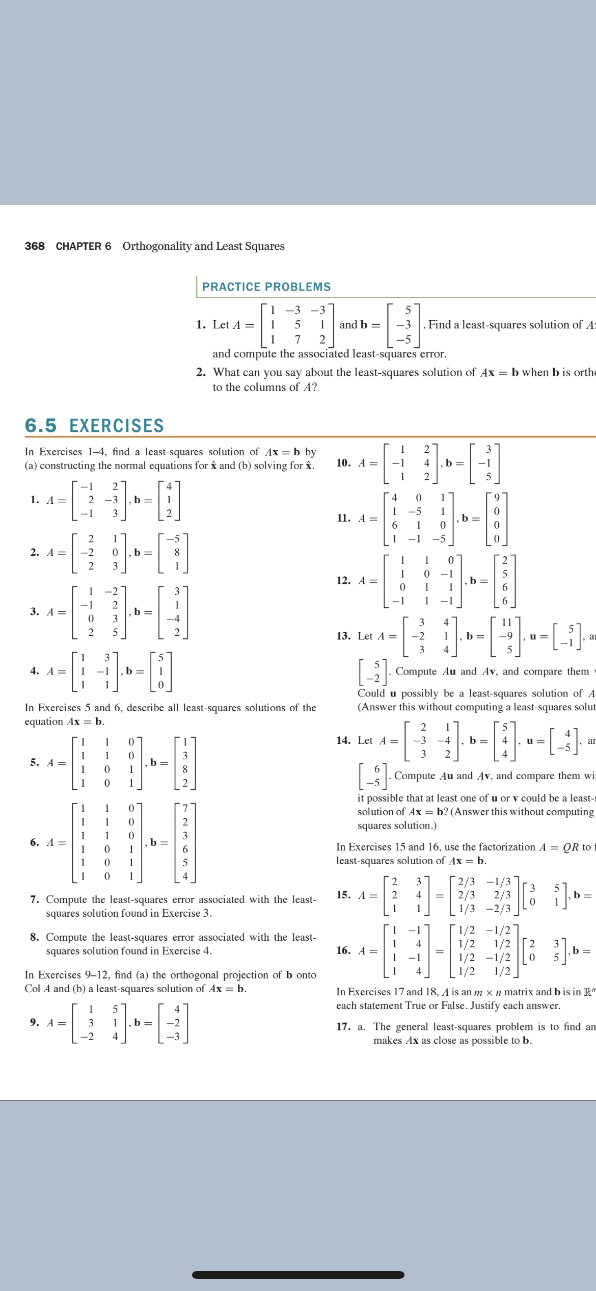 368
CHAPTER 6 Orthogonality and Least Squares
PRACTICE PROBLEMS
1 -3 -3
5
1. Let A =
1
1
and b =
-3
Find a least-squares solution of A:
1
7
2
-5
and compute the associated least-squares error.
2. What can you say about the least-squares solution of Ax = b when b is orthe
to the columns of A?
6.5 EXERCISES
1
2
In Exercises 1–4, find a least-squares solution of Ax = b by
(a) constructing the normal equations for â and (b) solving for âx.
10. A =
-1
4
b =
-1
1
1
1. A =
2 -3
b =
1
4
1
1
11. А —
-1
3
2
-5
1
b
1
2
1
1
-5
2. А —
-2
b =
1
1
2
1
1
-1
12. А —
b =
1
-2
-1
-1
2
b =
3
1
3. А %—
-4
3
2
5
13. Let A =
1
b =
, ar
u =
-1
3
1
3
4. А —D
1
-1
b =
. Compute Au and Av, and compare them
1
1
Could u possibly be a least-squares solution of A
(Answer this without computing a least-squares solut
In Exercises 5 and 6, describe all least-squares solutions of the
equation Ax = b.
2
1
4
1
1
1
14. Let A =
-3
-4
b =
4
u =
ar
1
3
4
3
b =
8
5. A=
1
Compute Au and Av, and compare them wi
1
1
2
it possible that at least one of u or v could be a least-s
solution of Ax = b? (Answer this without computing
1
1
7
1
1
squares solution.)
1
6. А —
1
b
1
3
In Exercises 15 and 16, use the factorization A = QR to
1
1
least-squares solution of Ax = b.
1
4
2/3 -1/3
2/3
2/3
1/3 -2/3
2
3
3
15. А —
2
4
b =
7. Compute the least-squares error associated with the least-
squares solution found in Exercise 3.
1
1
8. Compute the least-squares error associated with the least-
squares solution found in Exercise 4.
1/2 -1/2
1/2
1/2
1/2 -1/2
[2
1
16. А —
1
3
b =
5
-1
1/2
1/2 ]
In Exercises 9-12, find (a) the orthogonal projection of b onto
Col A and (b) a least-squares solution of Ax = b.
In Exercises 17 and 18, A is an m × n matrix and b is in R"
each statement True or False. Justify each answer.
1
4
9. А —
3
1
b =
-2
17. a. The general least-squares problem is to find an
makes Ax as close as possible to b.
-2
4
