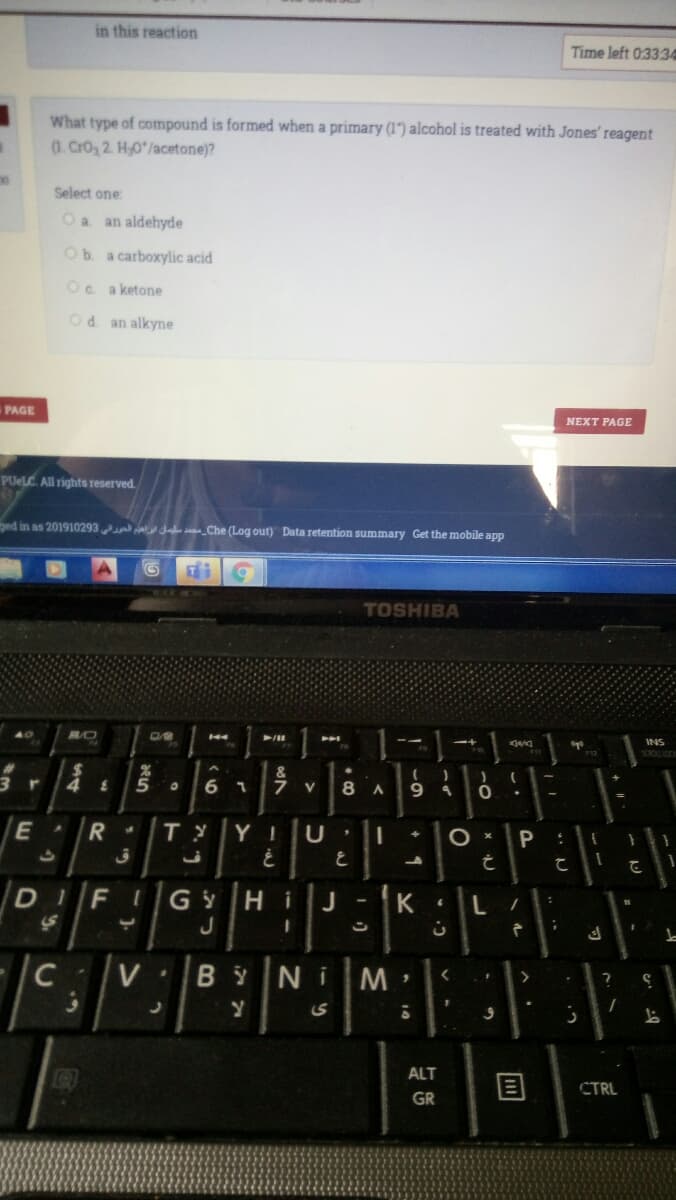 in this reaction
Time left 03334
What type of compound is formed when a primary (1") alcohol is treated with Jones' reagent
(1. CrO2 2. H,0*/acetone)?
Select one
Oa an aldehyde
Ob a carboxylic acid
Oc a ketone
Od an alkyne
PAGE
NEXT PAGE
PUELC. All rights reserved
ged in as 201910293 s_Che (Log out) Data retention summary Get the mobile app
TOSHIBA
INS
12
6 1
7 V
Y I
D I
FIGY
Hi
J
J
C
V
B y
N i
ALT
CTRL
GR
