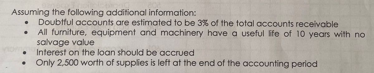 Assuming the following additional information:
Doubtful acCounts are estimated to be 3% of the total accounts receivable
All furniture, equipment and machinery have a useful life of 10 years with no
salvage value
Interest on the loan should be accrued
Only 2,500 worth of supplies is left at the end of the accounting period
