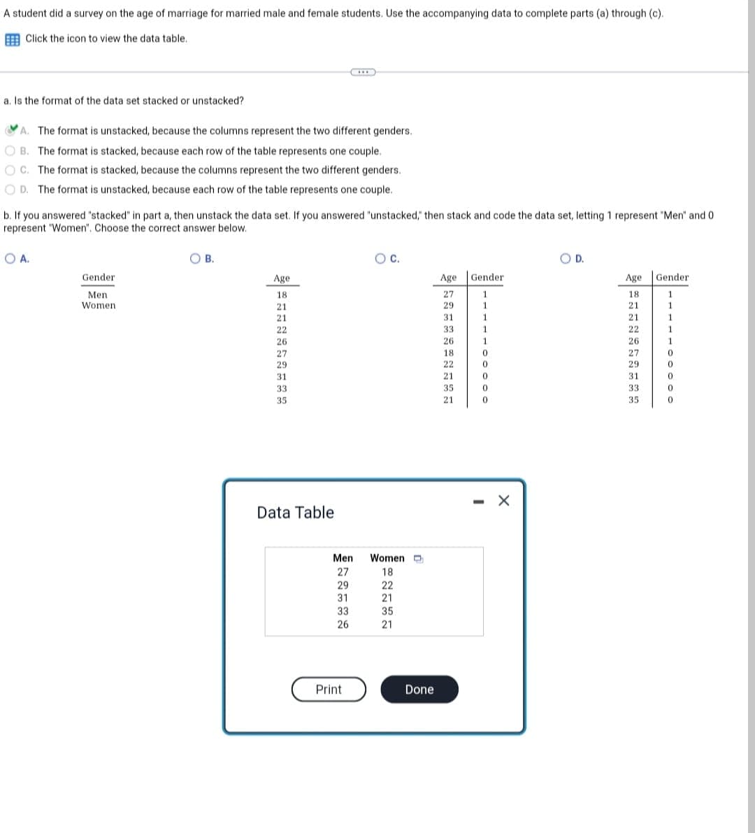 A student did a survey on the age of marriage for married male and female students. Use the accompanying data to complete parts (a) through (c).
Click the icon to view the data table.
***
a. Is the format of the data set stacked or unstacked?
A. The format is unstacked, because the columns represent the two different genders.
OB. The format is stacked, because each row of the table represents one couple.
OC. The format is stacked, because the columns represent the two different genders.
OD. The format is unstacked, because each row of the table represents one couple.
b. If you answered "stacked" in part a, then unstack the data set. If you answered "unstacked," then stack and code the data set, letting 1 represent "Men" and 0
represent "Women". Choose the correct answer below.
OA.
B.
O C.
OD.
Gender
Age
Gender
Age Gender
27
1
18
1
Men.
Women
29
1
21
31
1
21
33
1
22
26
1
26
18
0
27
22
0
29
21
0
31
35
0
33
21
0
35
$|===****
Age
29
31
33
35
Data Table
Men
27
29
31
33
26
Print
Women
18
22
21
35
21
Done
X
1
1
1
1
0
0
0
0
0