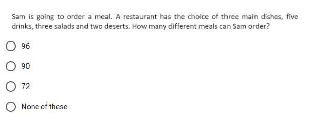 Sam is going to order a meal. A restaurant has the choice of three main dishes, five
drinks, three salads and two deserts. How many different meals can Sam order?
96
O 90
O 72
None of these
