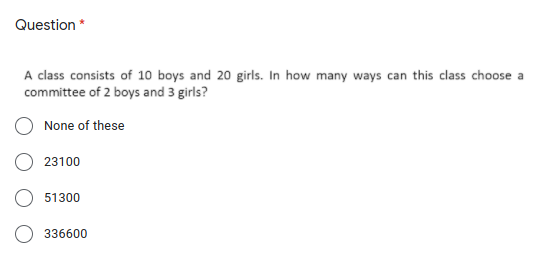 Question *
A class consists of 10 boys and 20 girls. In how many ways can this class choose a
committee of 2 boys and 3 girls?
None of these
23100
51300
336600
