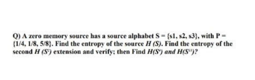 Q) A zero memory source has a source alphabet S (s1, s2, s3}, with P=
(1/4, 1/8, 5/83. Find the entropy of the source H (S). Find the entropy of the
second H (S) extension and verify; then Find H(S') and H(S")?
