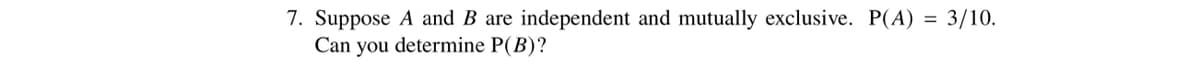 7. Suppose A and B are independent and mutually exclusive. P(A) = 3/10.
Can you determine P(B)?