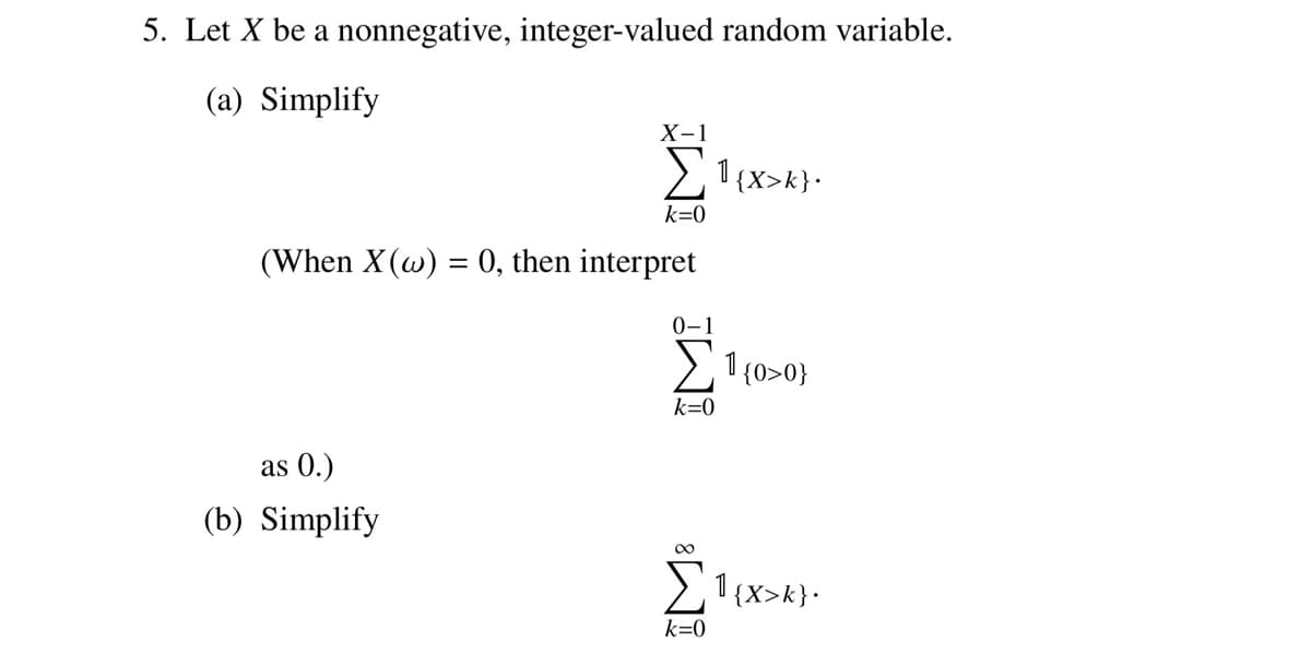 5. Let X be a nonnegative, integer-valued random variable.
(a) Simplify
X-1
as 0.)
(b) Simplify
Σ1{x>k}.
k=0
(When X (w) = 0, then interpret
0-1
k=0
8
k=0
1{0>0}
1{x>k}•