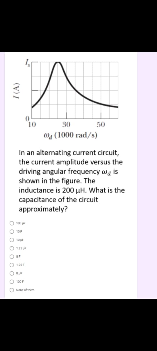 10
30
50
Wa (1000
d/s)
In an alternating current circuit,
the current amplitude versus the
driving angular frequency wa is
shown in the figure. The
inductance is 200 µH. What is the
capacitance of the circuit
approximately?
O 100 uF
O 10F
O 10 uF
O 1.25 uF
8F
1.25 F
8 pF
100 F
None of them
O O O O O O O O O
I (A)
