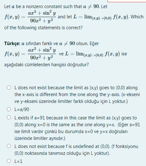 Let a be a nonzero constant such that a + 90. Let
ax² + sin² y
f(x, y) =
and let L = lim(7,1) > (0,0) f(x, y). Which
90x² + y?
of the following statements is correct?
Türkçe: a sıfırdan farklı ve a + 90 olsun. Eğer
ax² + sin? y
f(x, y)
ve L = lim(z,9) >(0,0) F(x, y) ise
90x² + y²
aşağıdaki cümlelerden hangisi doğrudur?
L does not exist because the limit as (x,y) goes to (0,0) along
the x-axis is different from the one along the y-axis. (x-ekseni
ve y-ekseni üzerinde limitler farklı olduğu için L yoktur.)
L=a/90
L exists if a=91 because in this case the limit as (x,y) goes to
(0,0) along x=0 is the same as the one along y=x. (Eğer a=91
ise limit vardır çünkü bu durumda x=0 ve y=x doğruları
üzerinde limitler aynıdır.)
L does not exist because f is undefined at (0,0). (f fonksiyonu
(0,0) noktasında tanımsız olduğu için L yoktur).
L=1
