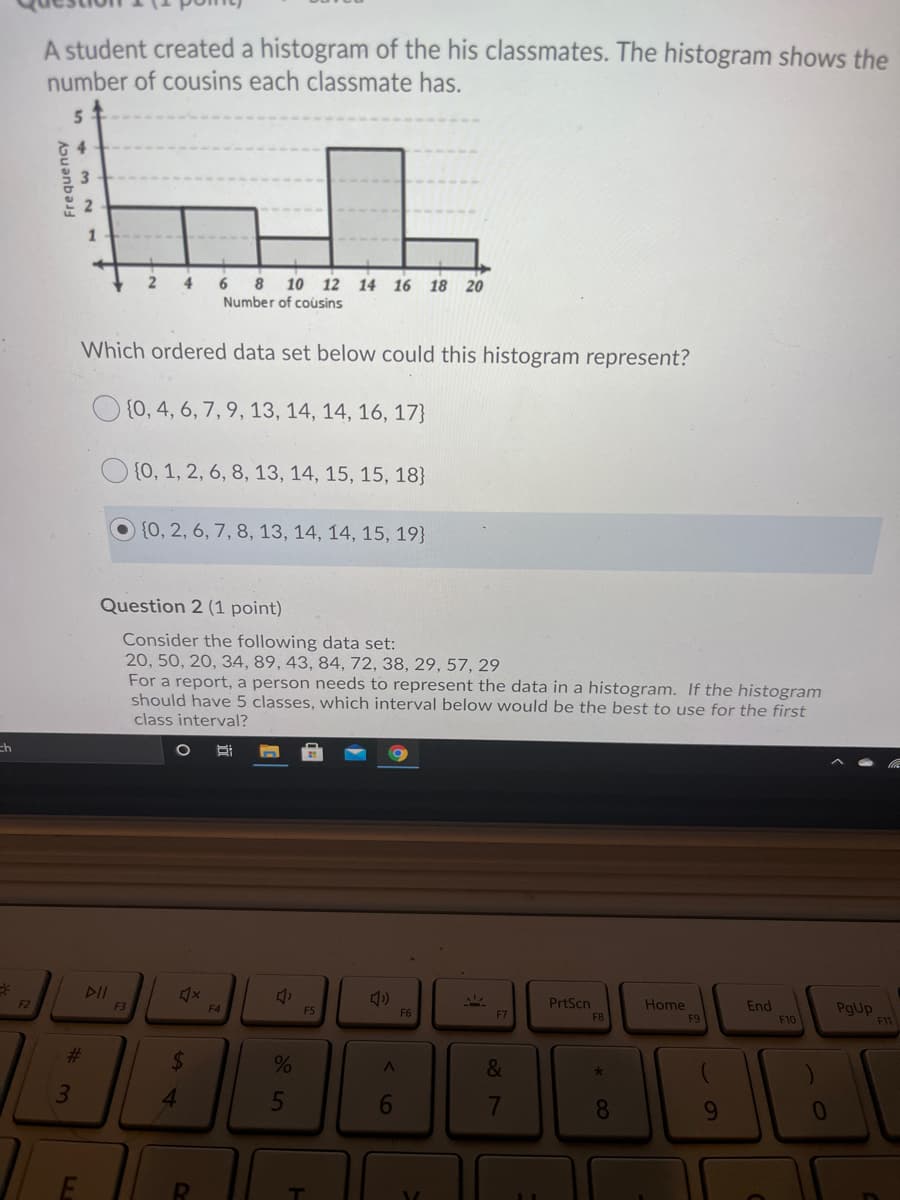 A student created a histogram of the his classmates. The histogram shows the
number of cousins each classmate has.
1
2
4
6
8 10 12 14 16 18 20
Number of cousins
Which ordered data set below could this histogram represent?
O {0, 4, 6, 7, 9, 13, 14, 14, 16, 17}
{0, 1, 2, 6, 8, 13, 14, 15, 15, 18}
O (0, 2, 6, 7, 8, 13, 14, 14, 15, 19}
Question 2 (1 point)
Consider the following data set:
20, 50, 20, 34, 89, 43, 84, 72, 38, 29, 57, 29
For a report, a person needs to represent the data in a histogram. If the histogram
should have 5 classes, which interval below would be the best to use for the first
class interval?
ch
DII
F2
PrtScn
Home
End
F10
F3
F4
F5
F6
PgUp
E7
F8
F11
%23
%24
&
3.
4.
6
8.
RI
Frequency
61
