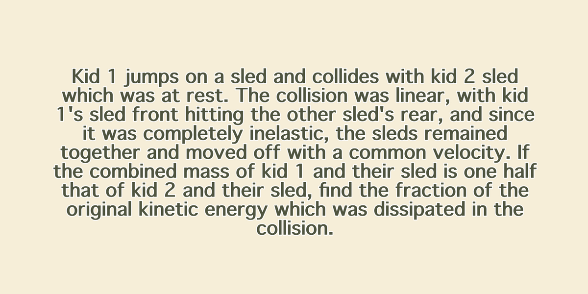 Kid 1 jumps on a sled and collides with kid 2 sled
which was at rest. The collision was linear, with kid
1's sled front hitting the other sled's rear, and since
it was completely inelastic, the sleds remained
together and moved off with a common velocity. If
the combined mass of kid 1 and their sled is one half
that of kid 2 and their sled, find the fraction of the
original kinetic energy which was dissipated in the
collision.