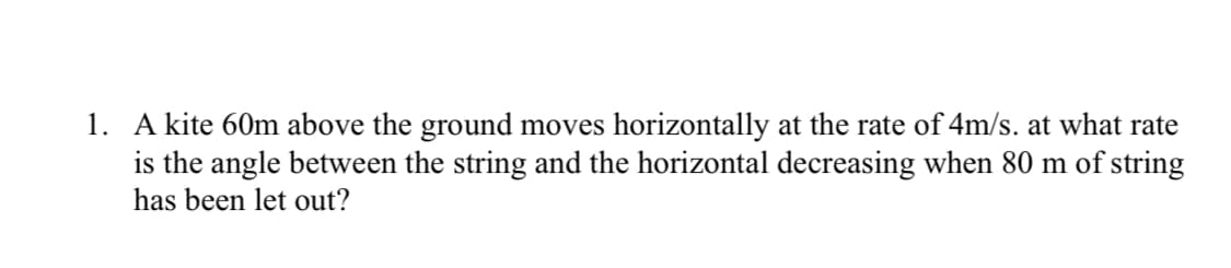 1. A kite 60m above the ground moves horizontally at the rate of 4m/s. at what rate
is the angle between the string and the horizontal decreasing when 80 m of string
has been let out?