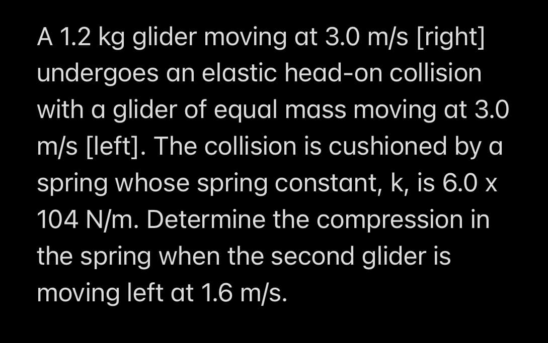 A 1.2 kg glider moving at 3.0 m/s [right]
undergoes an elastic head-on collision
with a glider of equal mass moving at 3.0
m/s [left]. The collision is cushioned by a
spring whose spring constant, k, is 6.0 x
104 N/m. Determine the compression in
the spring when the second glider is
moving left at 1.6 m/s.